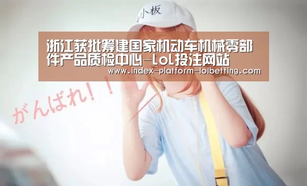 浙江获批筹建国家机动车机械零部件产品质检中心-LoL投注网站 (图3) LoL投注网站
