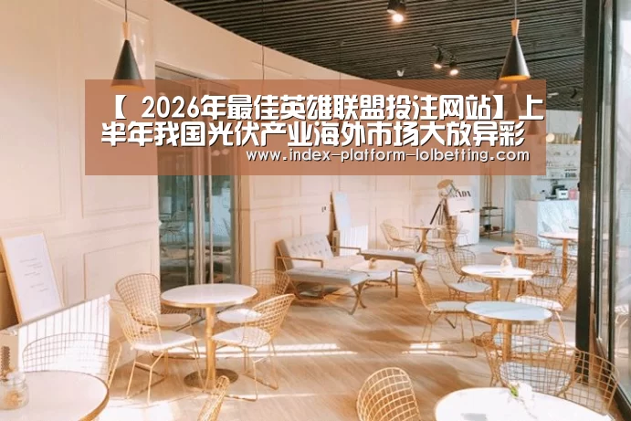 【 2026年最佳英雄联盟投注网站】上半年我国光伏产业海外市场大放异彩(图1) LoL投注网站