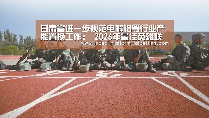 甘肃省进一步规范电解铝等行业产能置换工作: 2026年最佳英雄联盟投注网站(图1) LoL投注网站